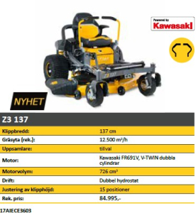 NY CUB CADET Z3 137 Övrigt Z3 137 Engine type Kawasaki FR691V
Engine displacement 726 cm£
Rated power 14,7 kW / 2850 min-1
Cylinders V-TWIN dual cylinder
Tank volume (capacity) 13,25 l
Lubrication Full-pressure with spin-on oil filter
Transmission / Control Dual Hydrostatic / Control lever / lap bar
Bag optional
Grass deflector Standard
Wheel size (f/r in inch) 11 x 6 / 20 x 12 - Turf Armor
Turning radius 0 cm
Lawn area (rec./up to) 12.500 mƒ/h
Cutting width 137 cm
Cutting height (min.-max.) 25-114 mm
Cutting options 2-in-1
Deck engagement Electric PTO
Deck height positions 15 positions
Wash nozzle / Mulch Kit - / Standard
Mow in reverse -
LpA / LwA / LwAg 90,2 / 102,8 / 105 dB (A)
Vibration value body / K-factor 0,5 / 0,3 m/s2
Vibration value hand/arm / K-factor 3,9 / 2,0 m/s2
Dimensions (L/W/H) 203 cm / 164 cm / 117 cm
Net weight 312 kg
Model number 17AIECE3603
SPECIAL FEATURES
New, modern design
Easy control via control lever
Solid steel tube frame construction
Comfortable, cushioned seat with high backrest, adjustable
Robust, stamped and specially reinforced cutting deck